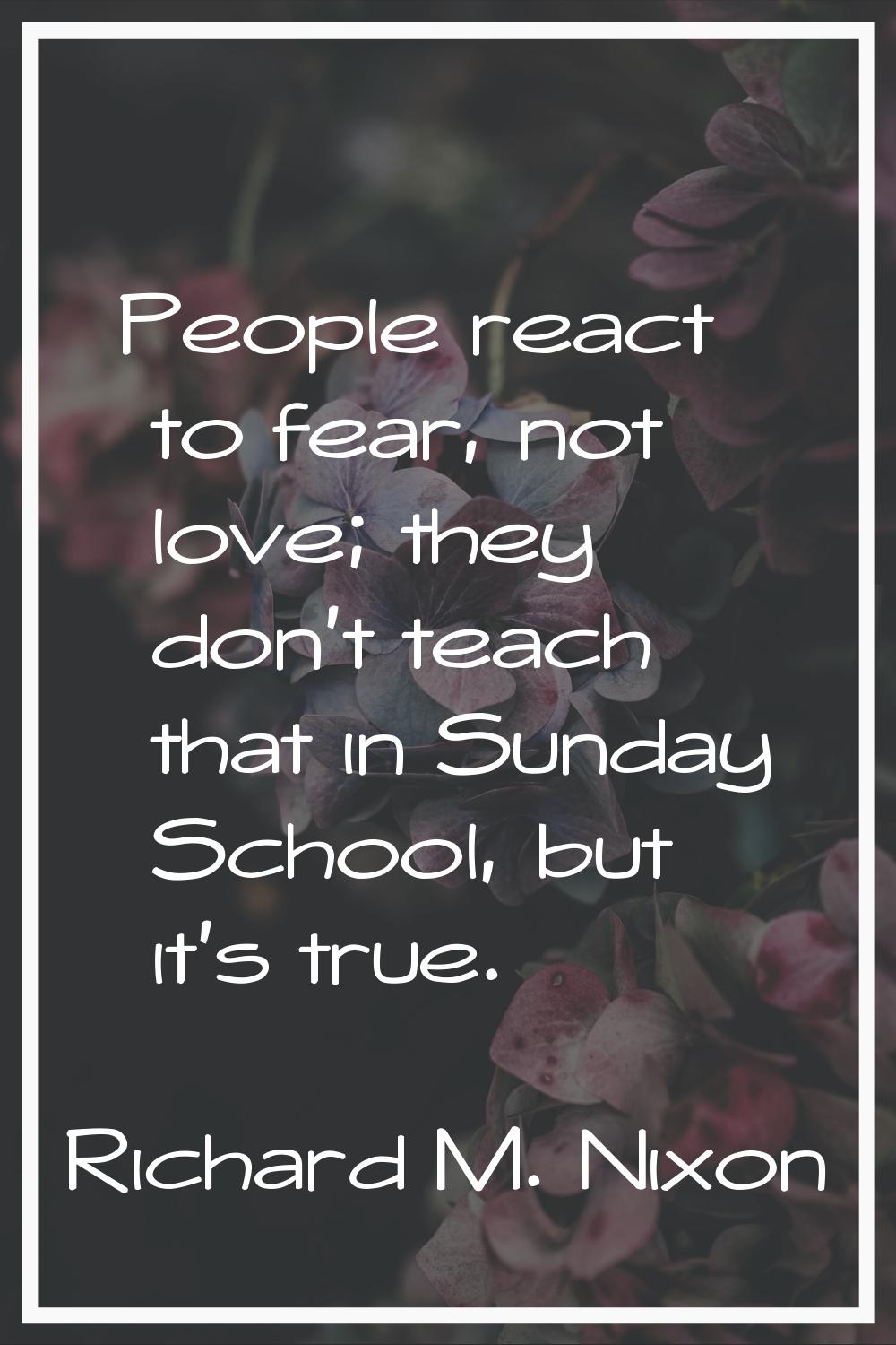 People react to fear, not love; they don't teach that in Sunday School, but it's true.