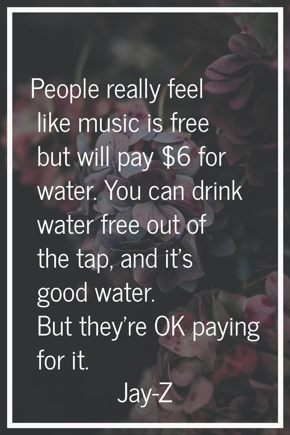 People really feel like music is free but will pay $6 for water. You can drink water free out of th