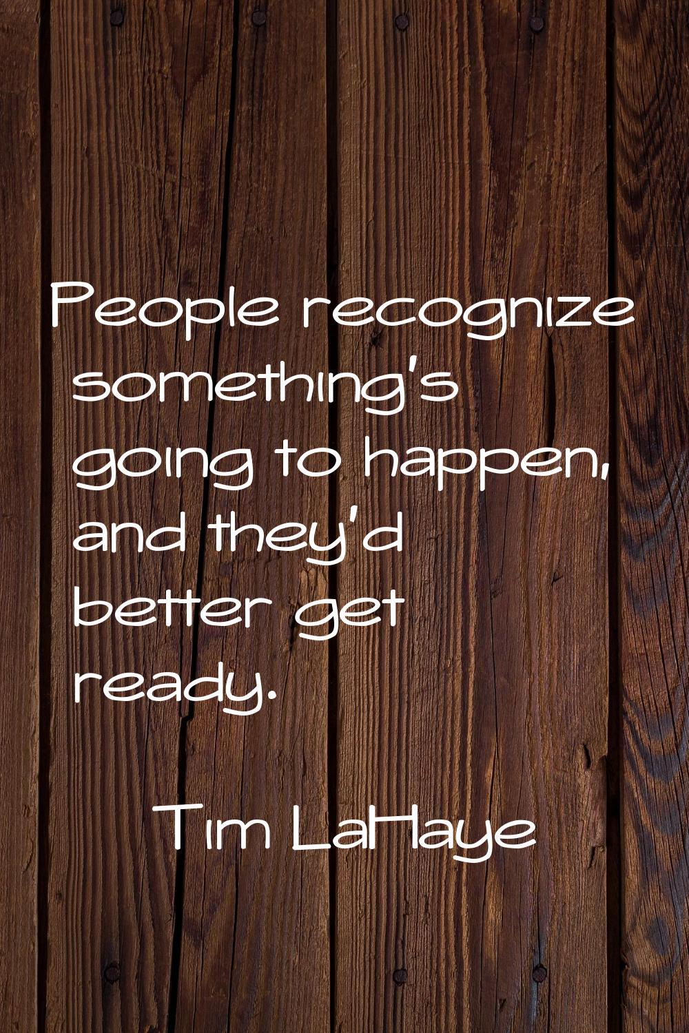 People recognize something's going to happen, and they'd better get ready.