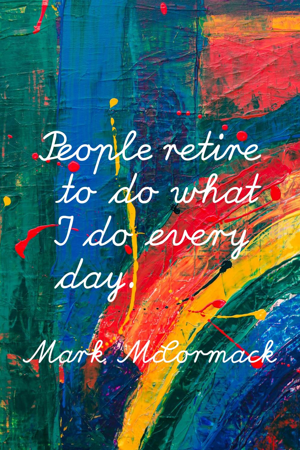 People retire to do what I do every day.