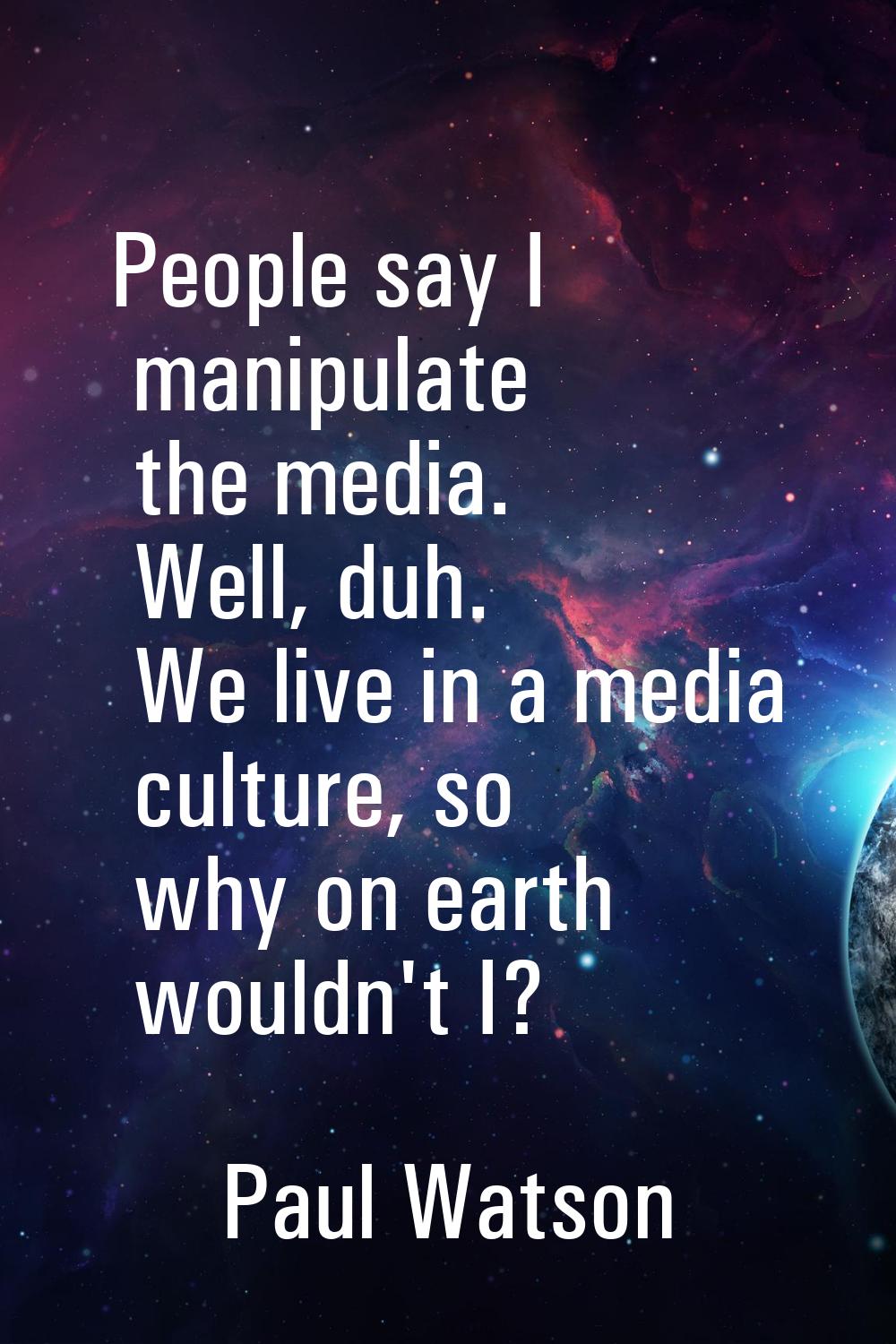 People say I manipulate the media. Well, duh. We live in a media culture, so why on earth wouldn't 