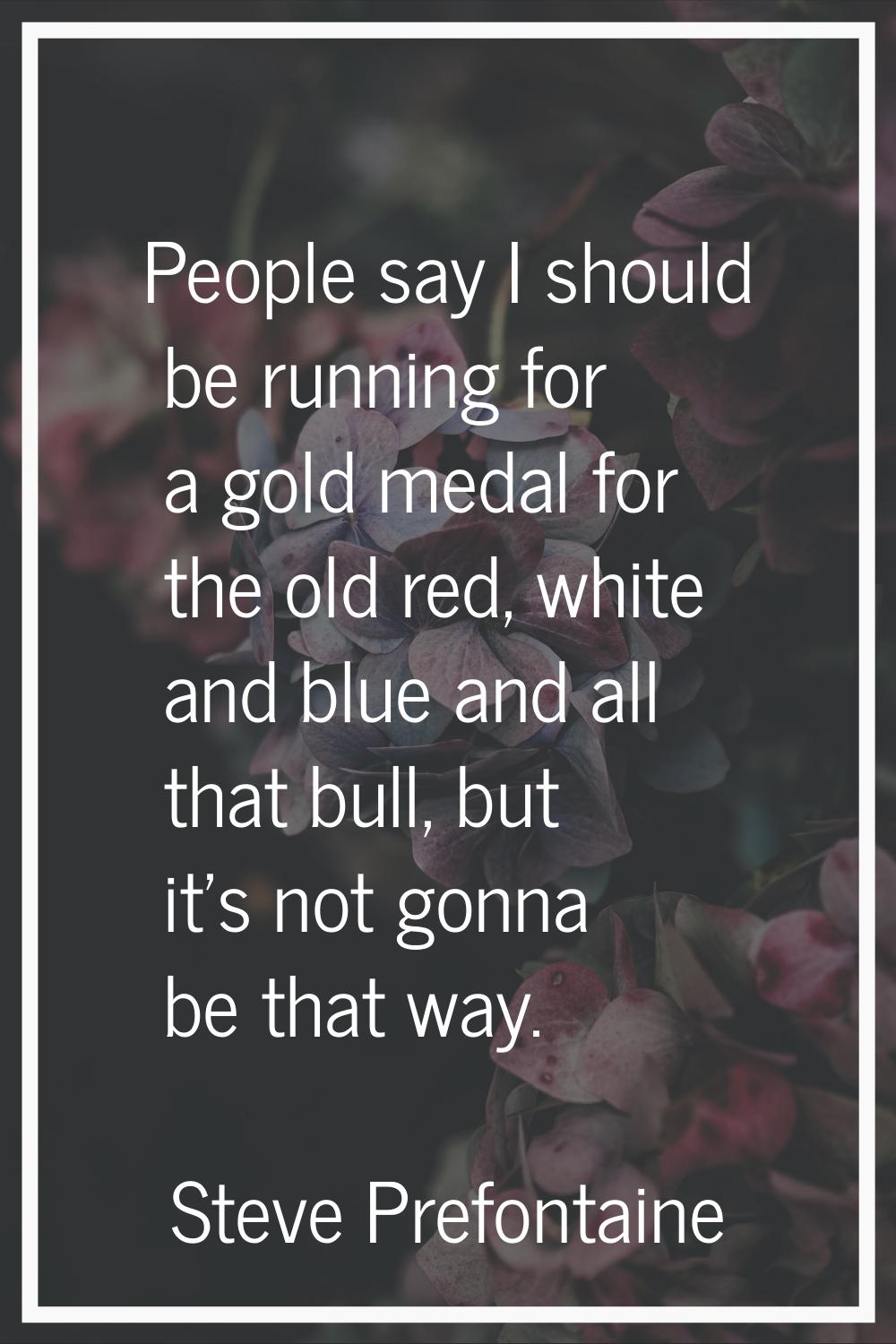 People say I should be running for a gold medal for the old red, white and blue and all that bull, 