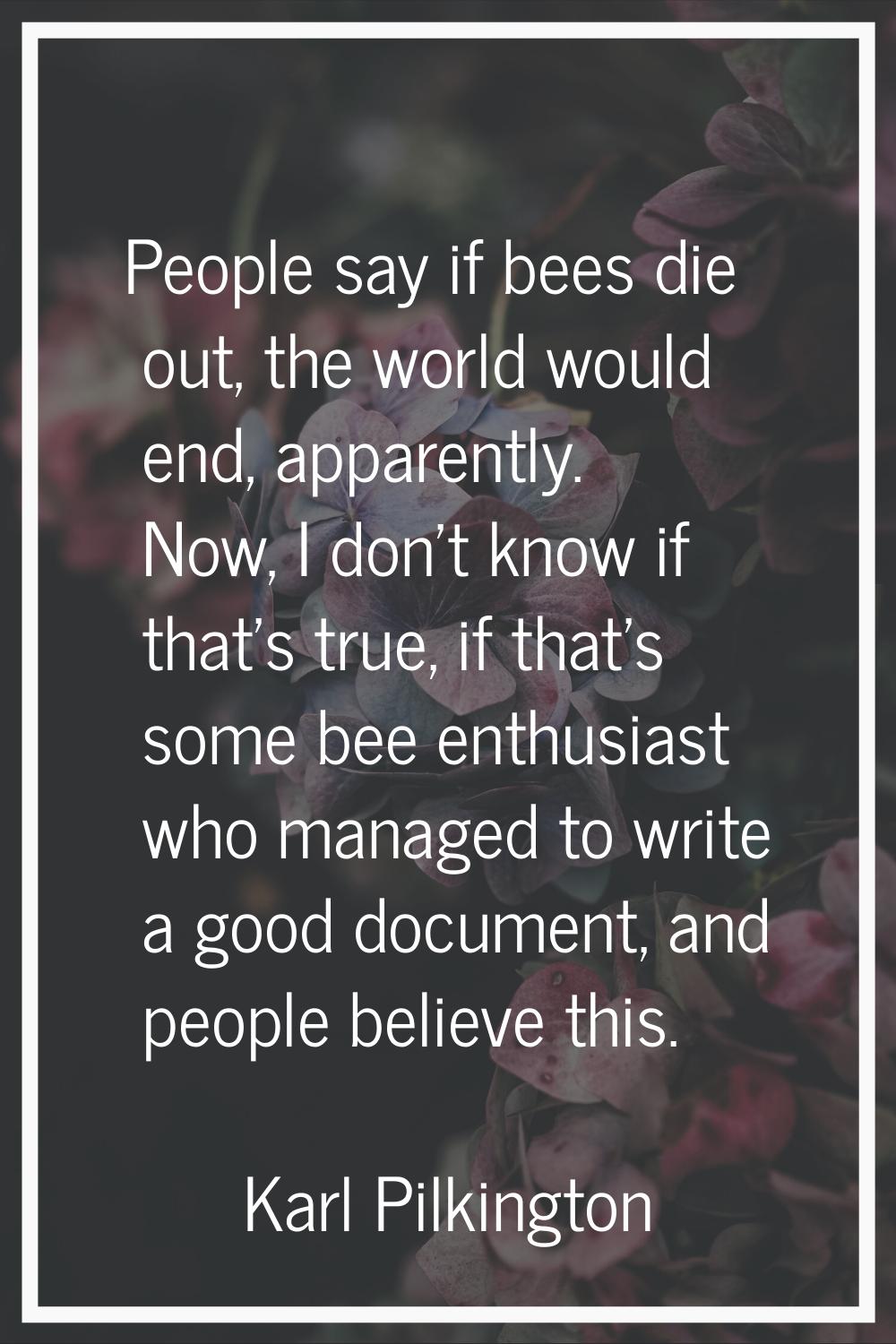 People say if bees die out, the world would end, apparently. Now, I don't know if that's true, if t