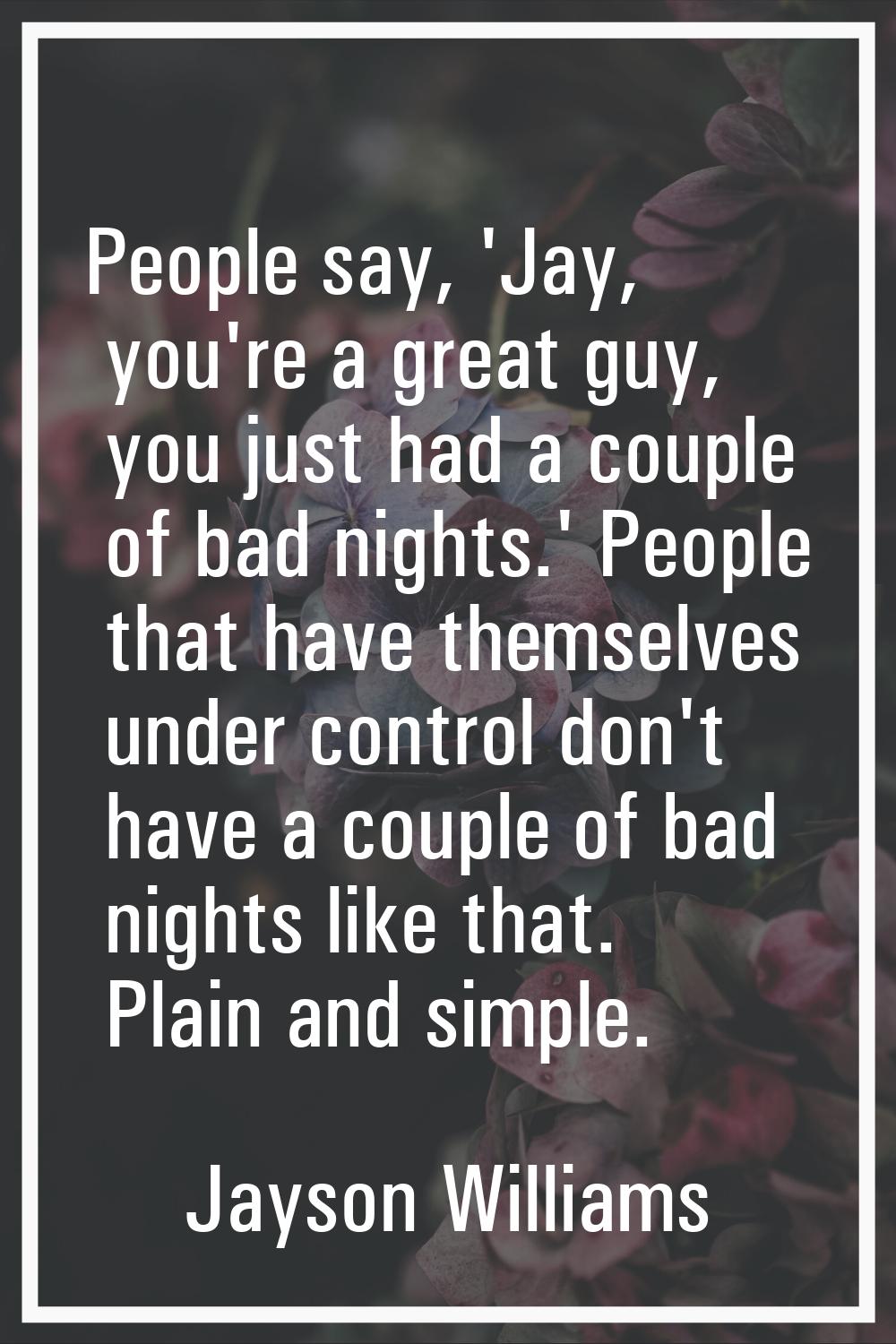 People say, 'Jay, you're a great guy, you just had a couple of bad nights.' People that have themse