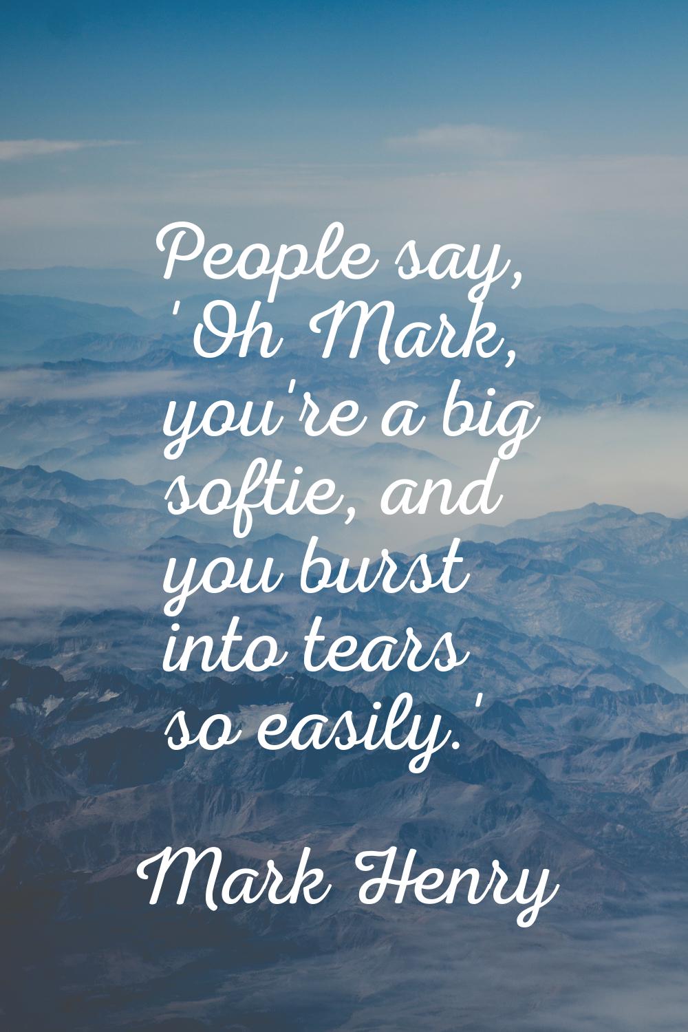 People say, 'Oh Mark, you're a big softie, and you burst into tears so easily.'