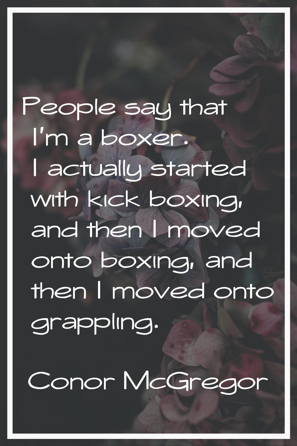 People say that I'm a boxer. I actually started with kick boxing, and then I moved onto boxing, and