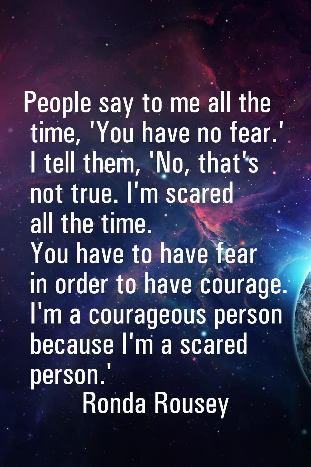 People say to me all the time, 'You have no fear.' I tell them, 'No, that's not true. I'm scared al