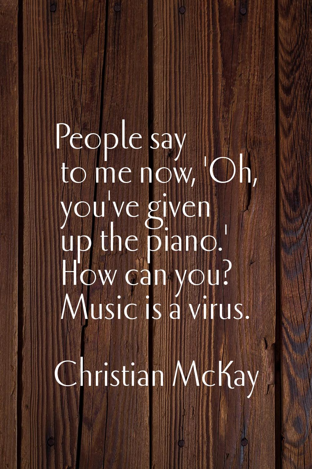 People say to me now, 'Oh, you've given up the piano.' How can you? Music is a virus.