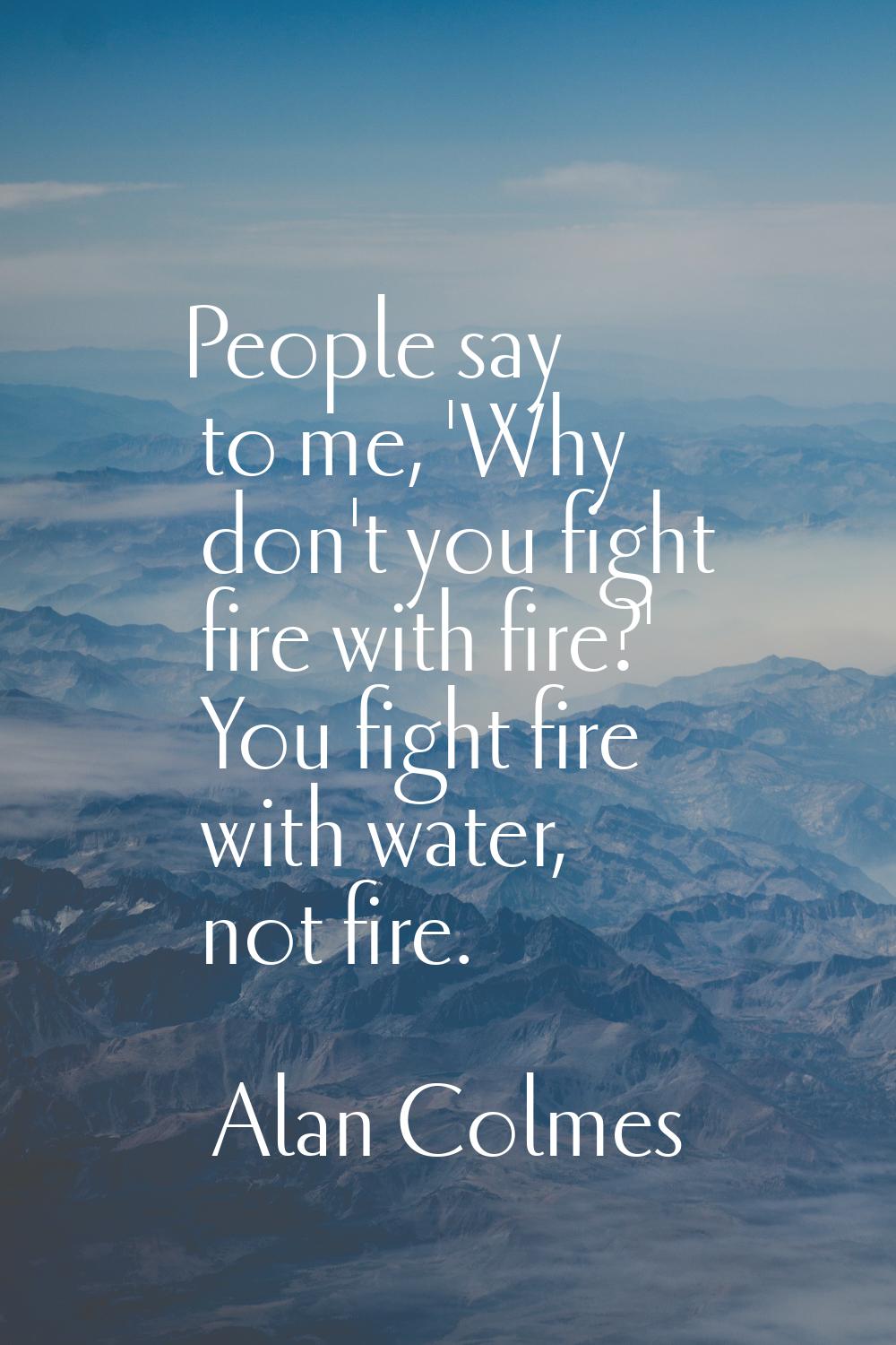 People say to me, 'Why don't you fight fire with fire?' You fight fire with water, not fire.
