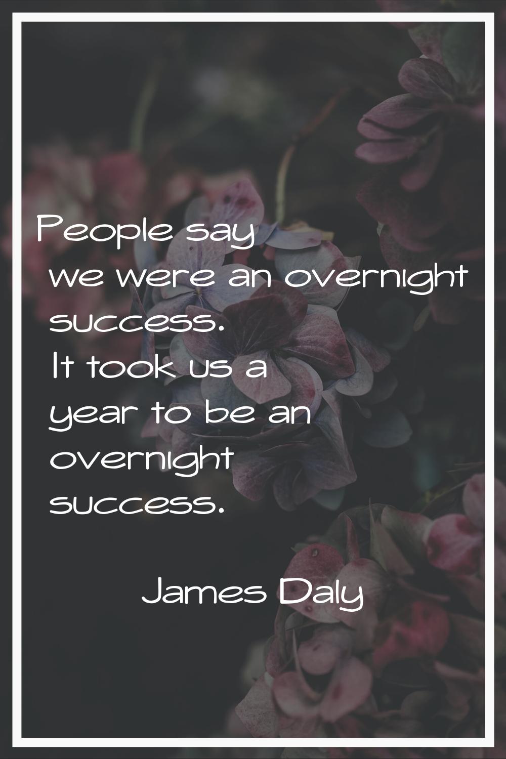 People say we were an overnight success. It took us a year to be an overnight success.