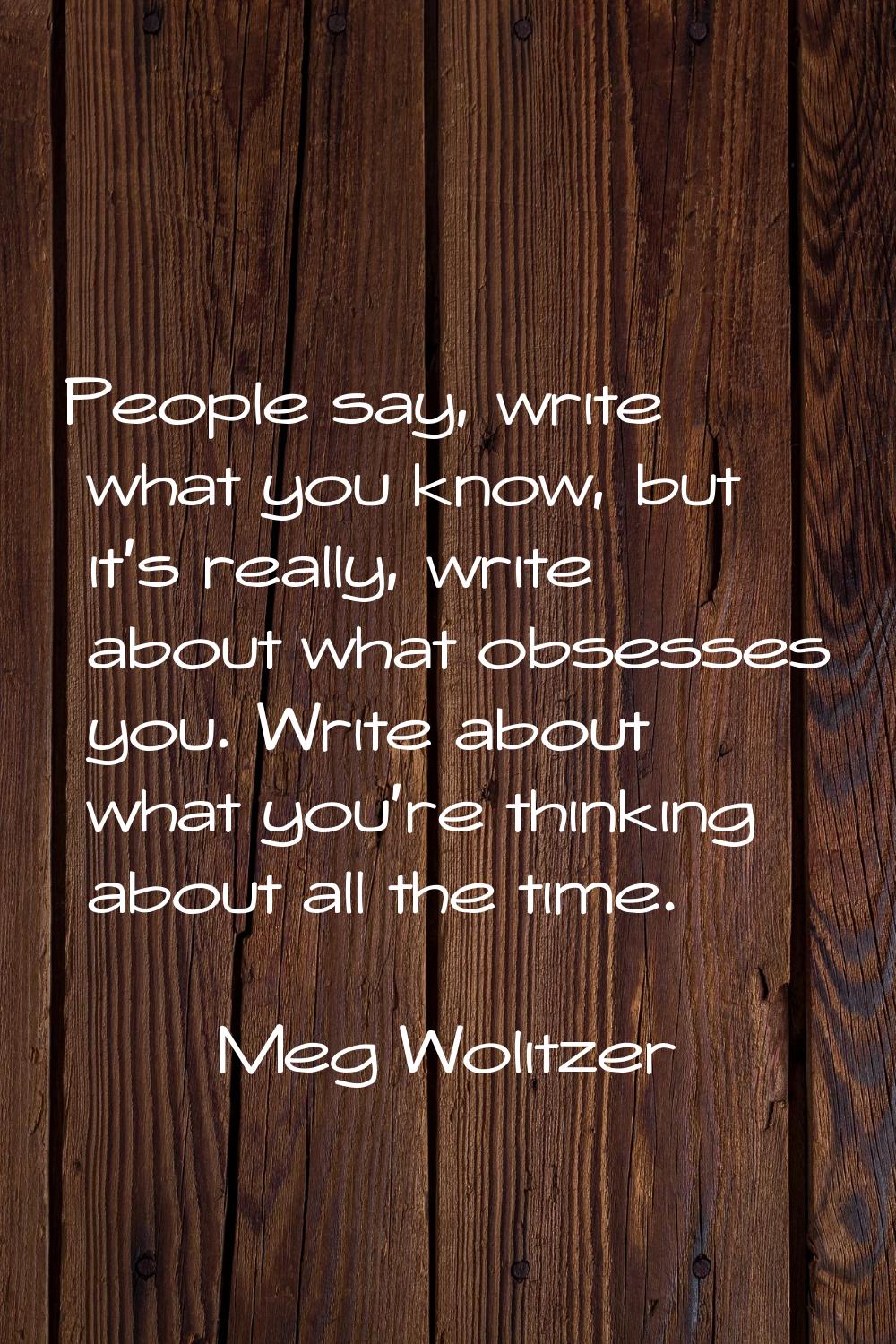 People say, write what you know, but it's really, write about what obsesses you. Write about what y