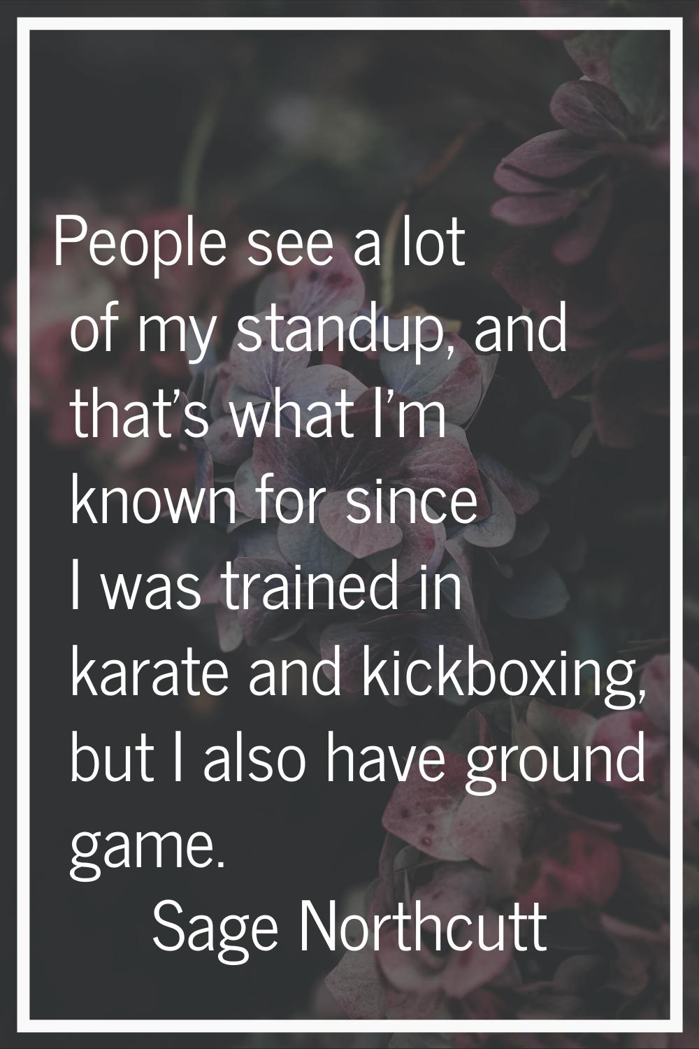 People see a lot of my standup, and that's what I'm known for since I was trained in karate and kic