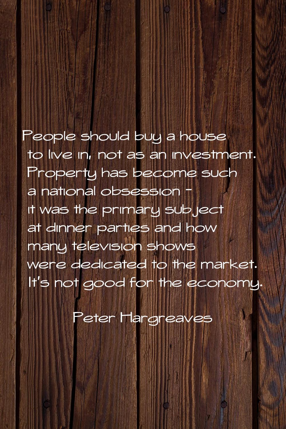 People should buy a house to live in, not as an investment. Property has become such a national obs