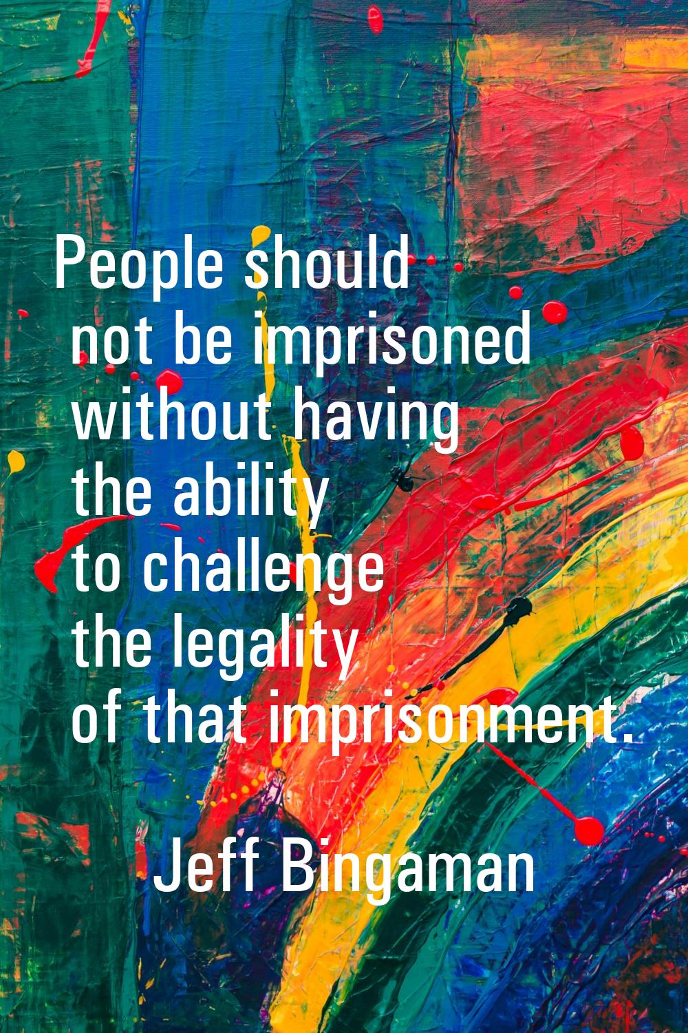 People should not be imprisoned without having the ability to challenge the legality of that impris