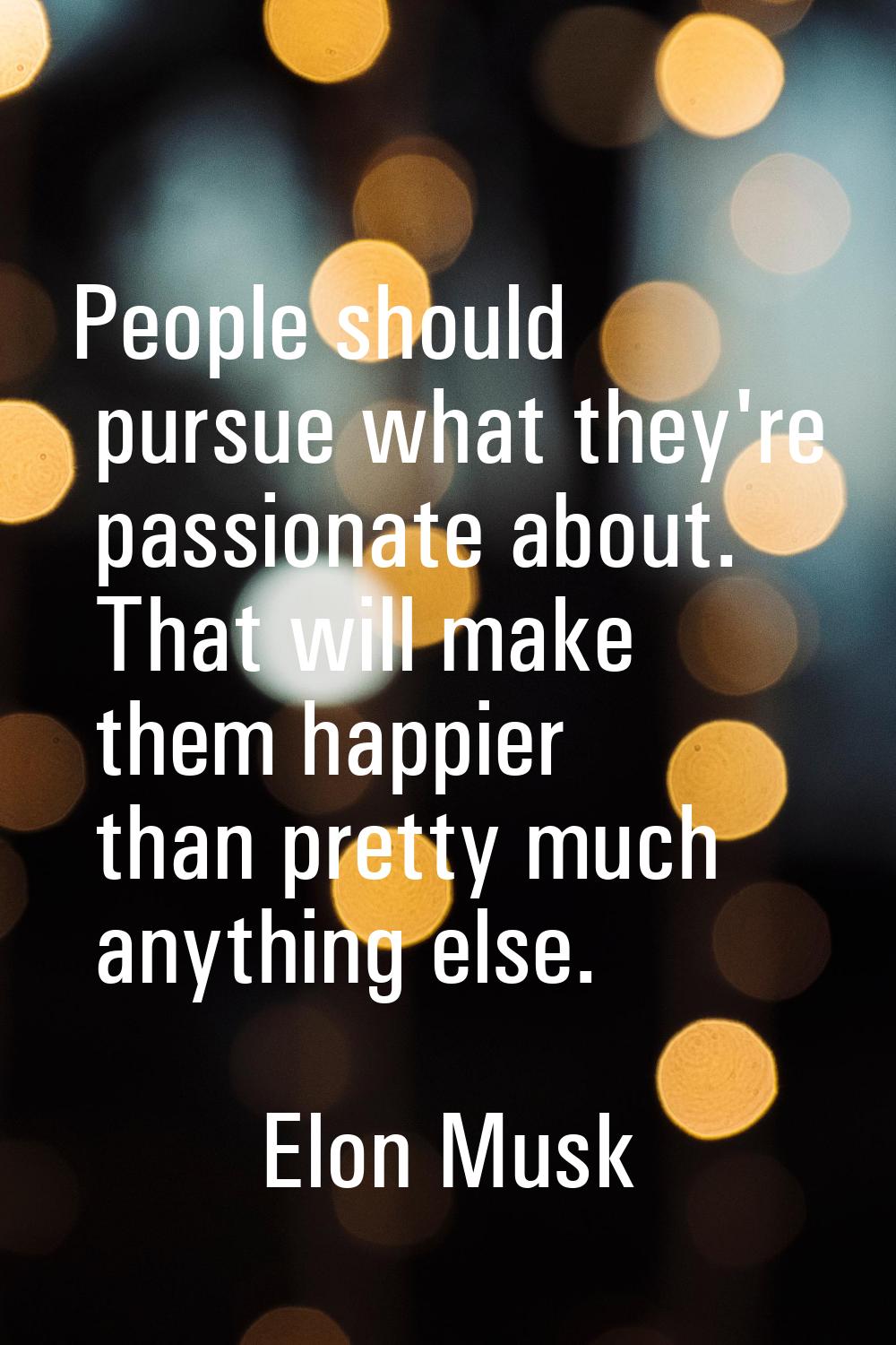 People should pursue what they're passionate about. That will make them happier than pretty much an