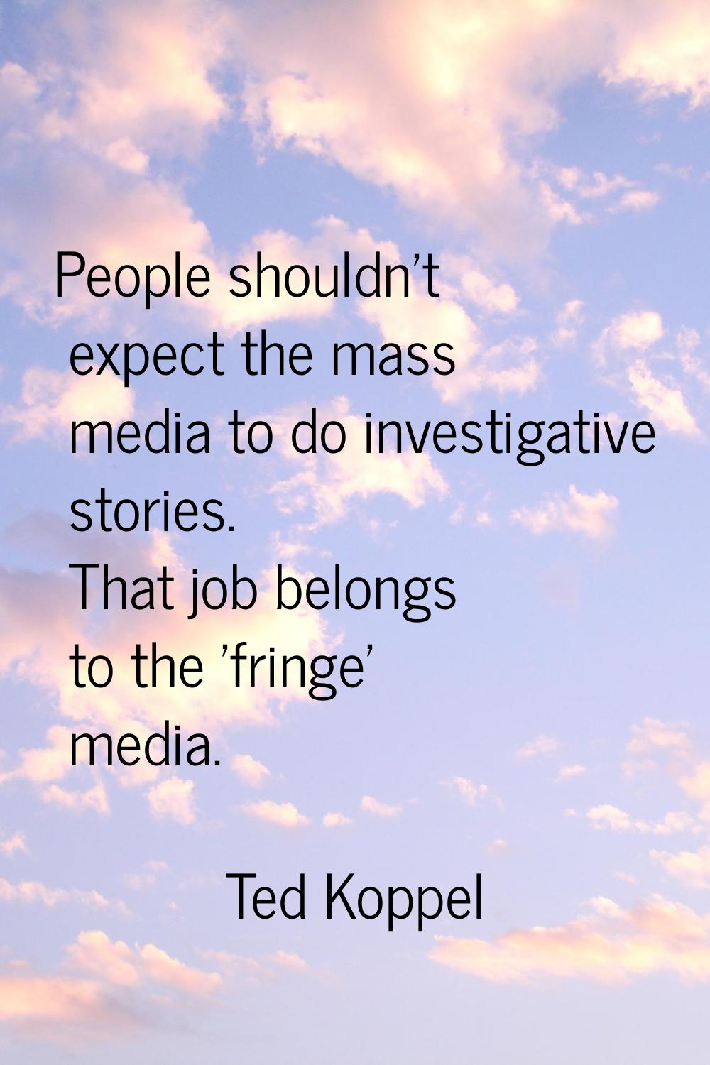 People shouldn't expect the mass media to do investigative stories. That job belongs to the 'fringe