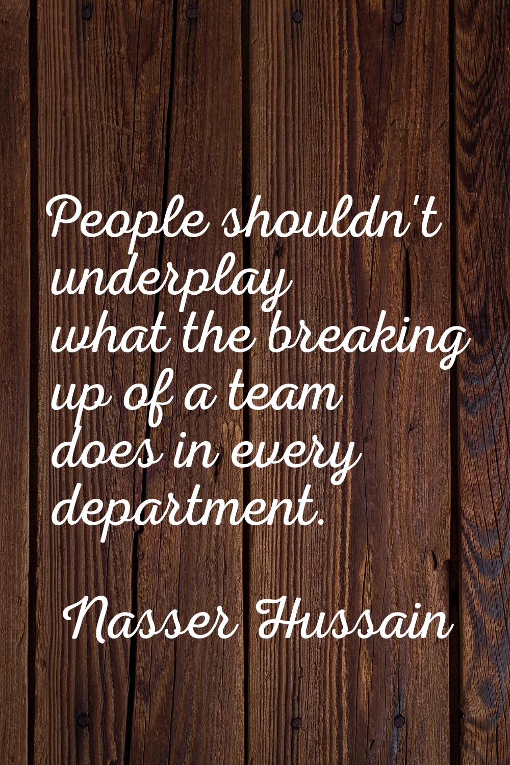 People shouldn't underplay what the breaking up of a team does in every department.