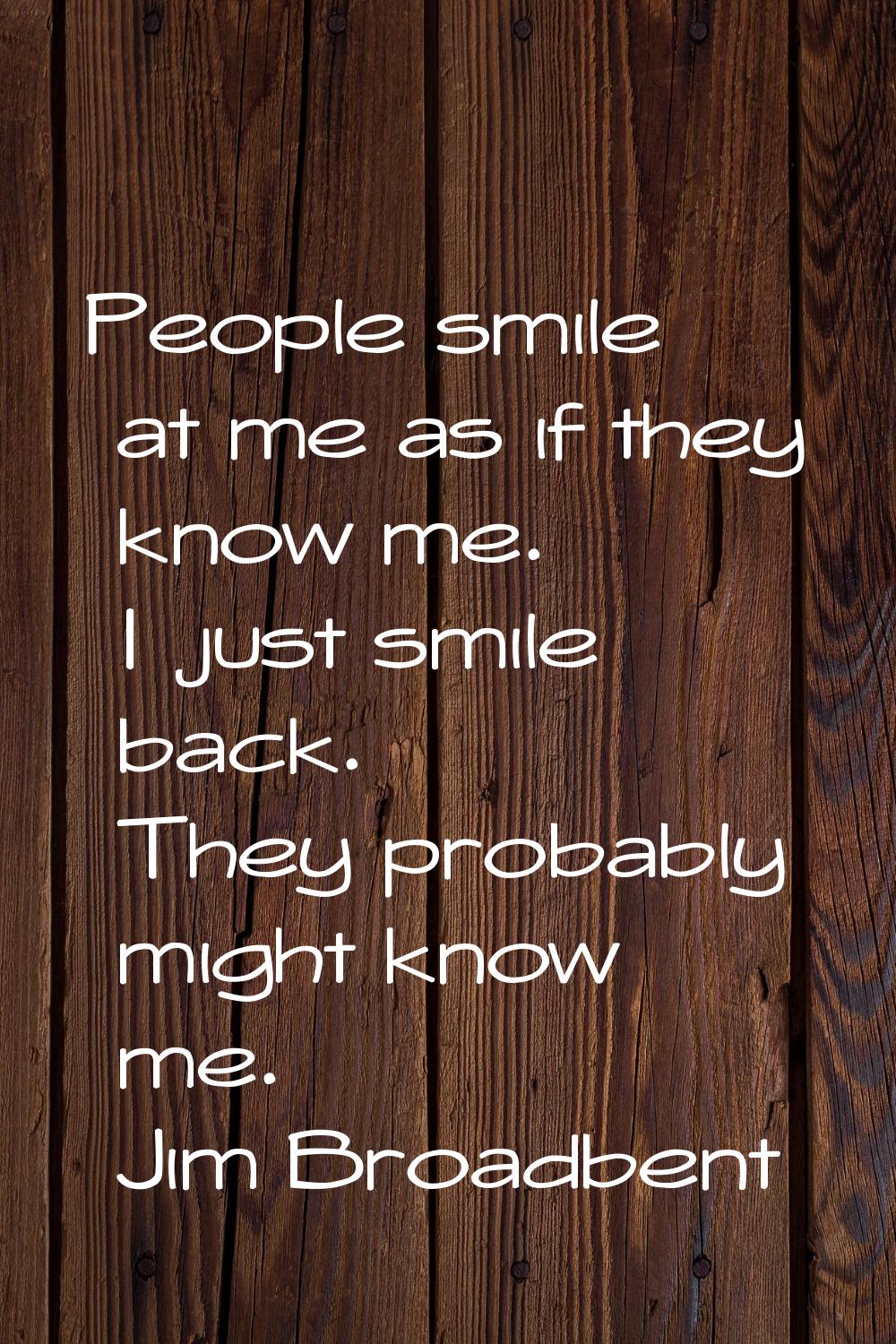 People smile at me as if they know me. I just smile back. They probably might know me.