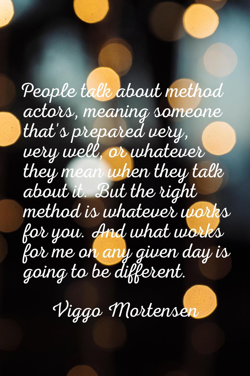 People talk about method actors, meaning someone that's prepared very, very well, or whatever they 