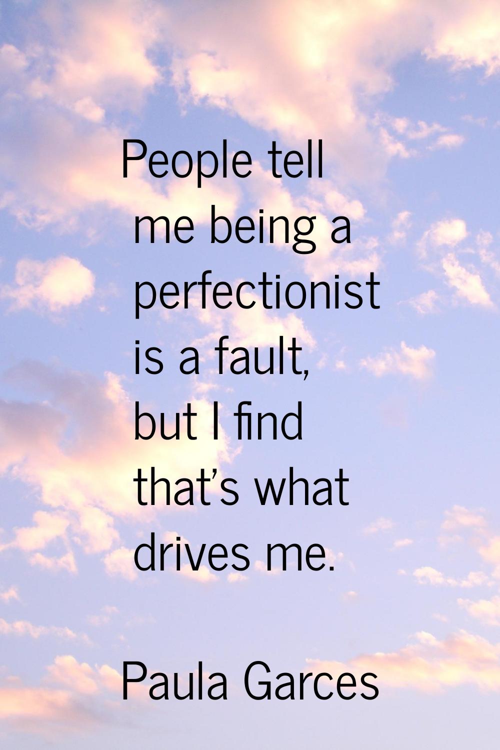 People tell me being a perfectionist is a fault, but I find that's what drives me.