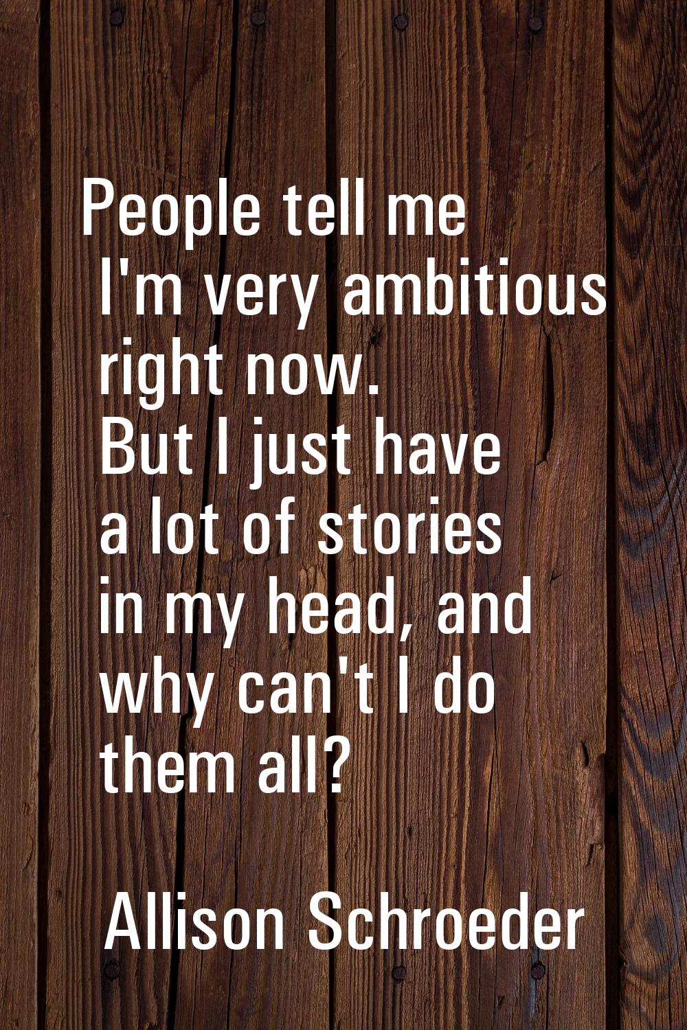 People tell me I'm very ambitious right now. But I just have a lot of stories in my head, and why c