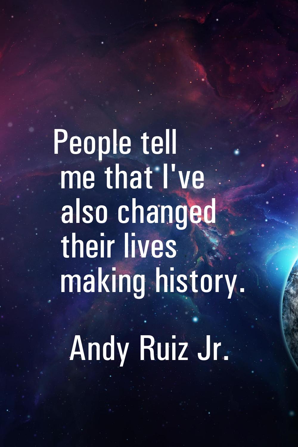 People tell me that I've also changed their lives making history.