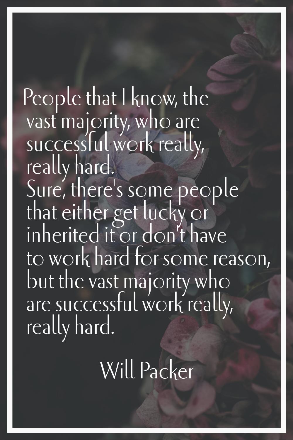 People that I know, the vast majority, who are successful work really, really hard. Sure, there's s