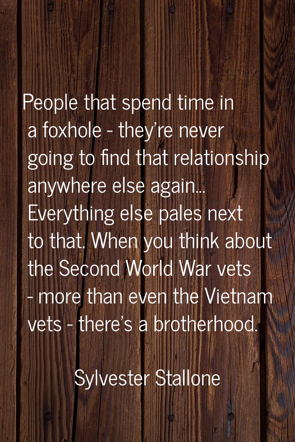 People that spend time in a foxhole - they're never going to find that relationship anywhere else a