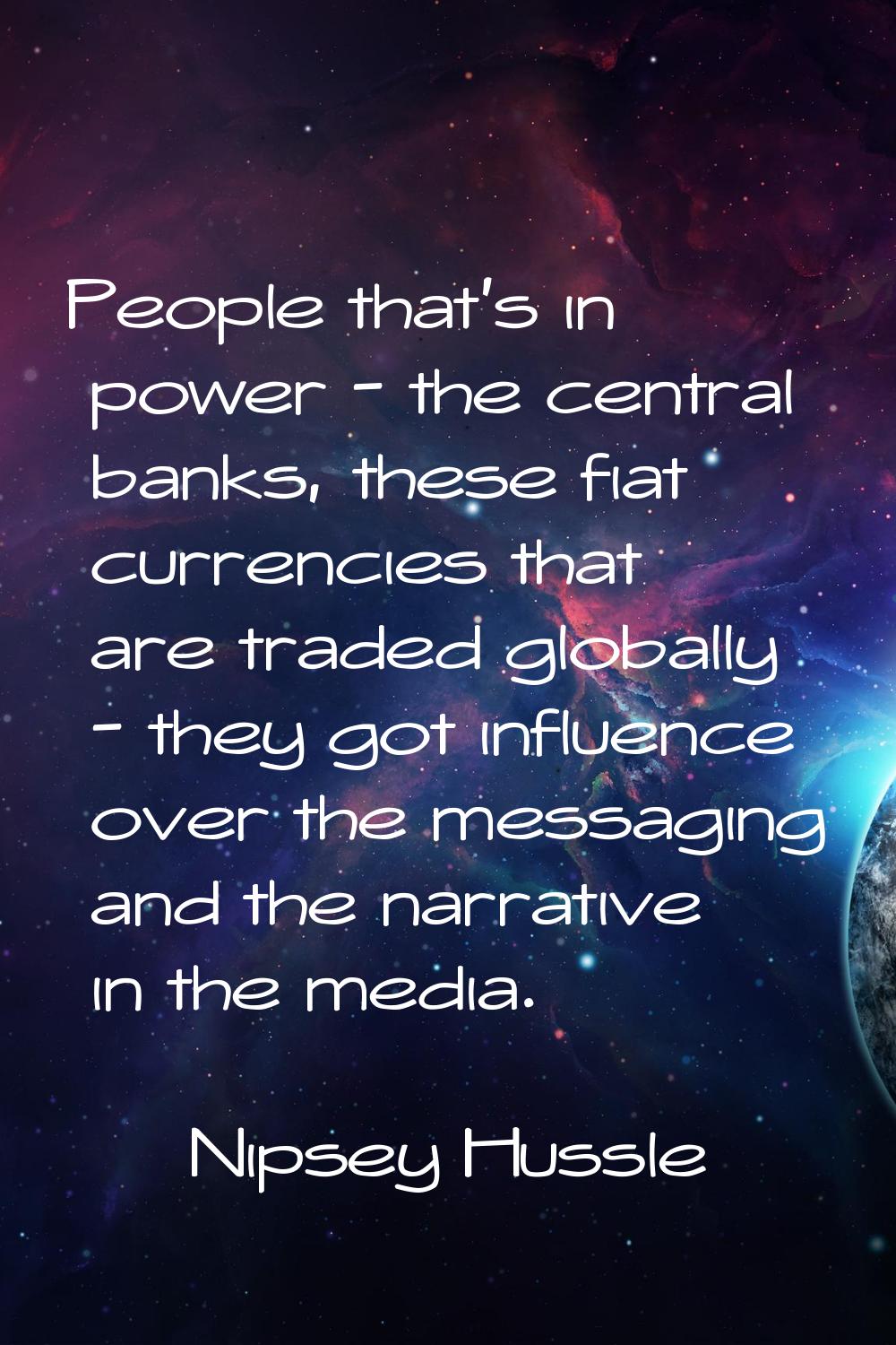 People that's in power - the central banks, these fiat currencies that are traded globally - they g