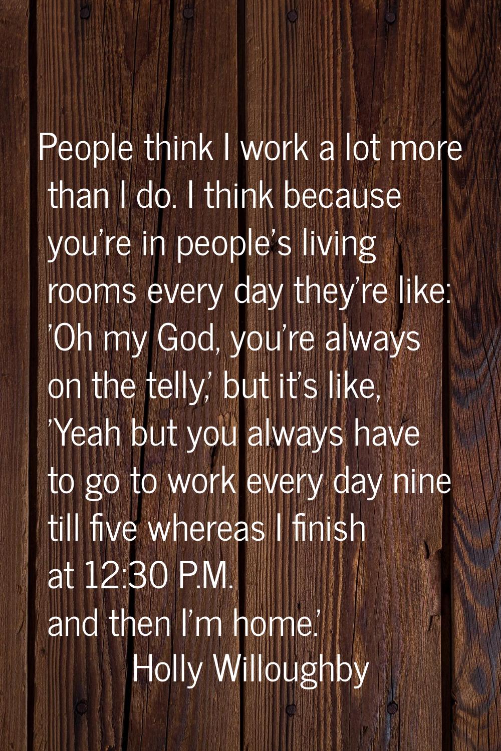 People think I work a lot more than I do. I think because you're in people's living rooms every day