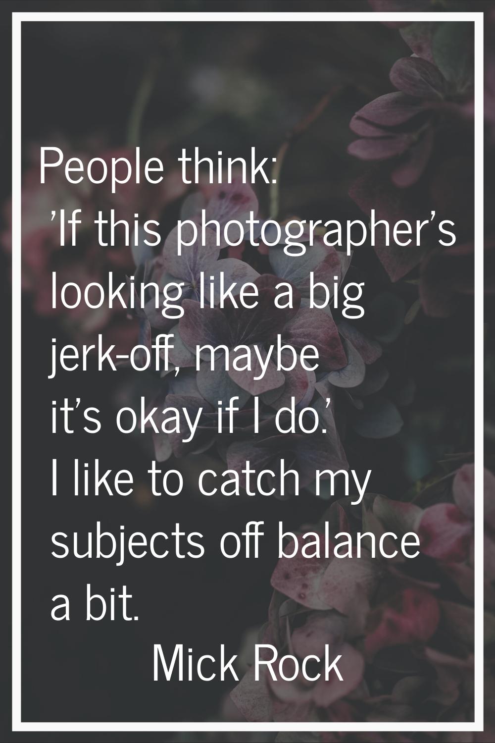 People think: 'If this photographer's looking like a big jerk-off, maybe it's okay if I do.' I like