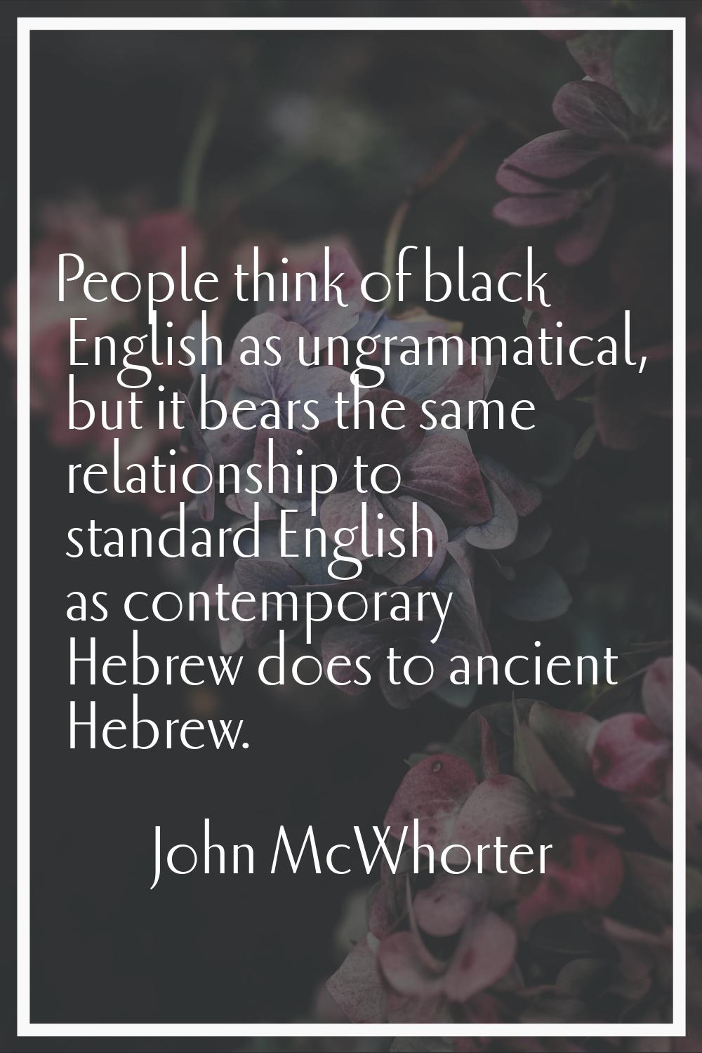 People think of black English as ungrammatical, but it bears the same relationship to standard Engl