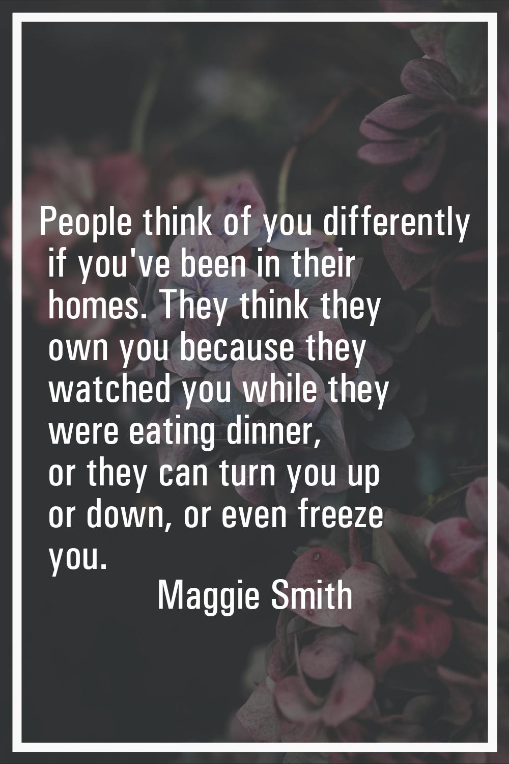 People think of you differently if you've been in their homes. They think they own you because they
