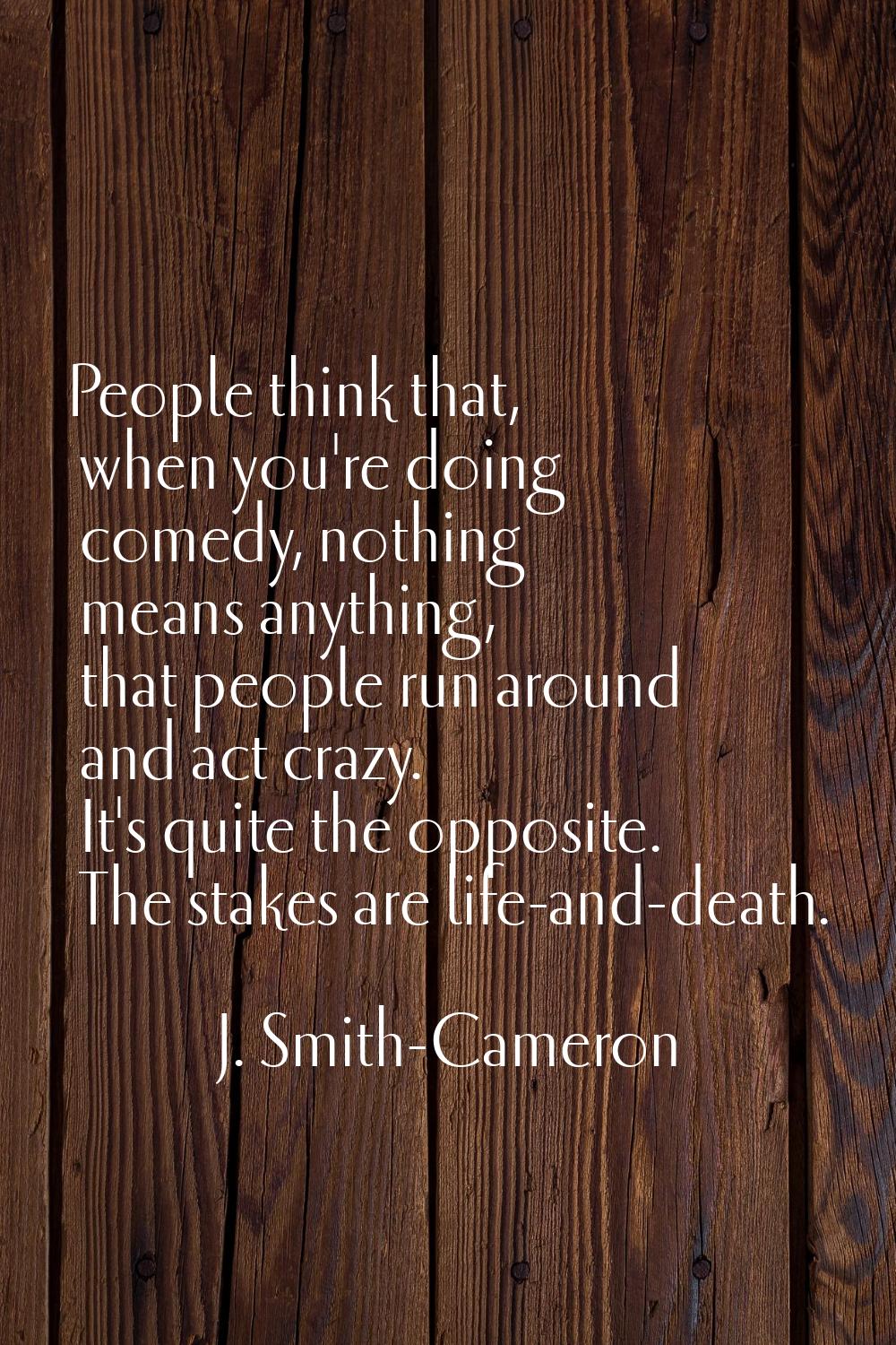 People think that, when you're doing comedy, nothing means anything, that people run around and act