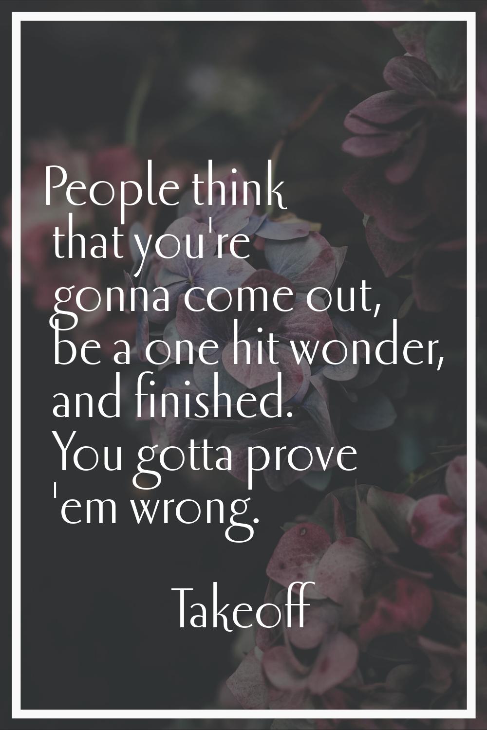 People think that you're gonna come out, be a one hit wonder, and finished. You gotta prove 'em wro