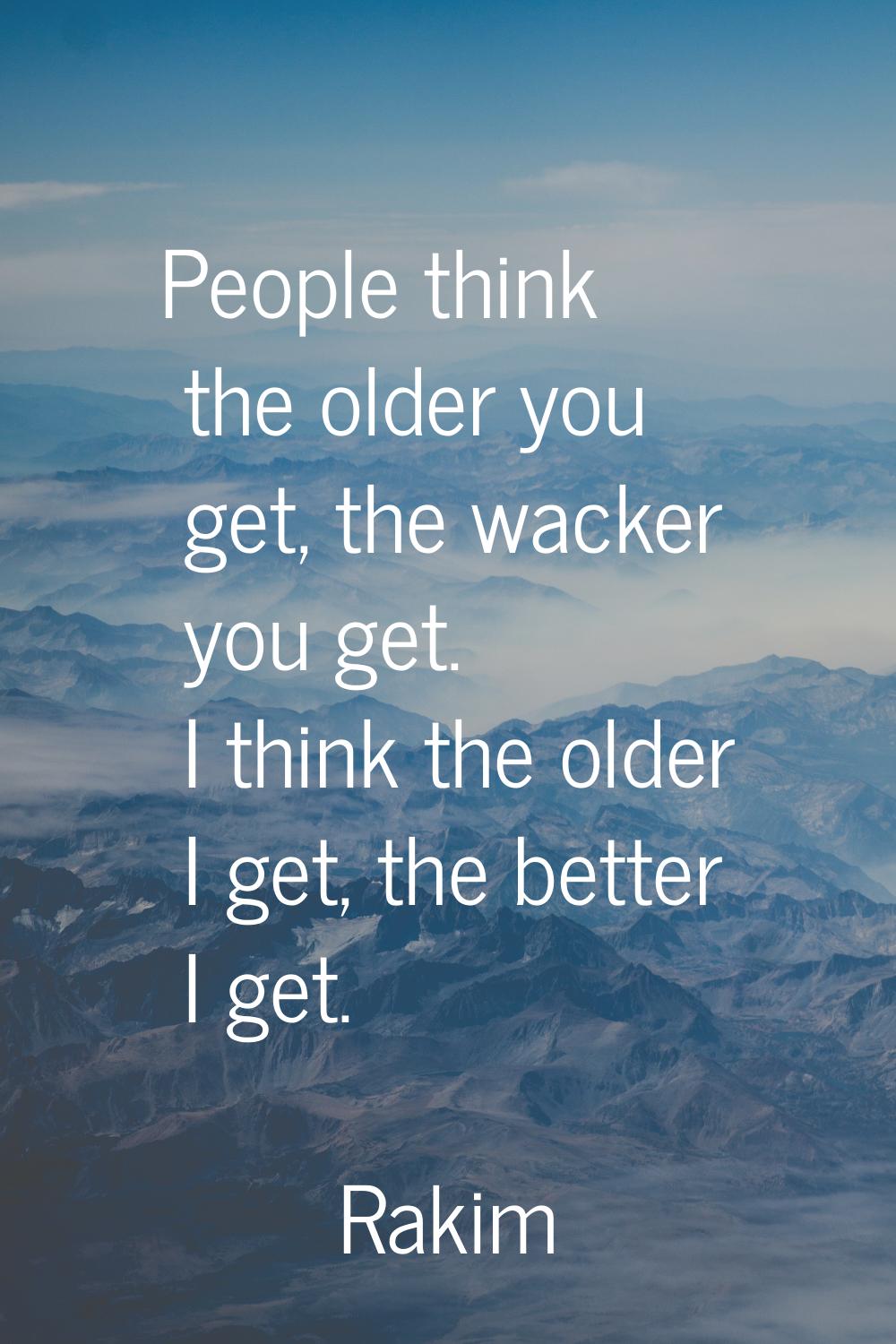 People think the older you get, the wacker you get. I think the older I get, the better I get.