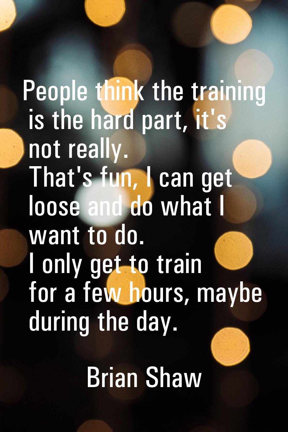 People think the training is the hard part, it's not really. That's fun, I can get loose and do wha
