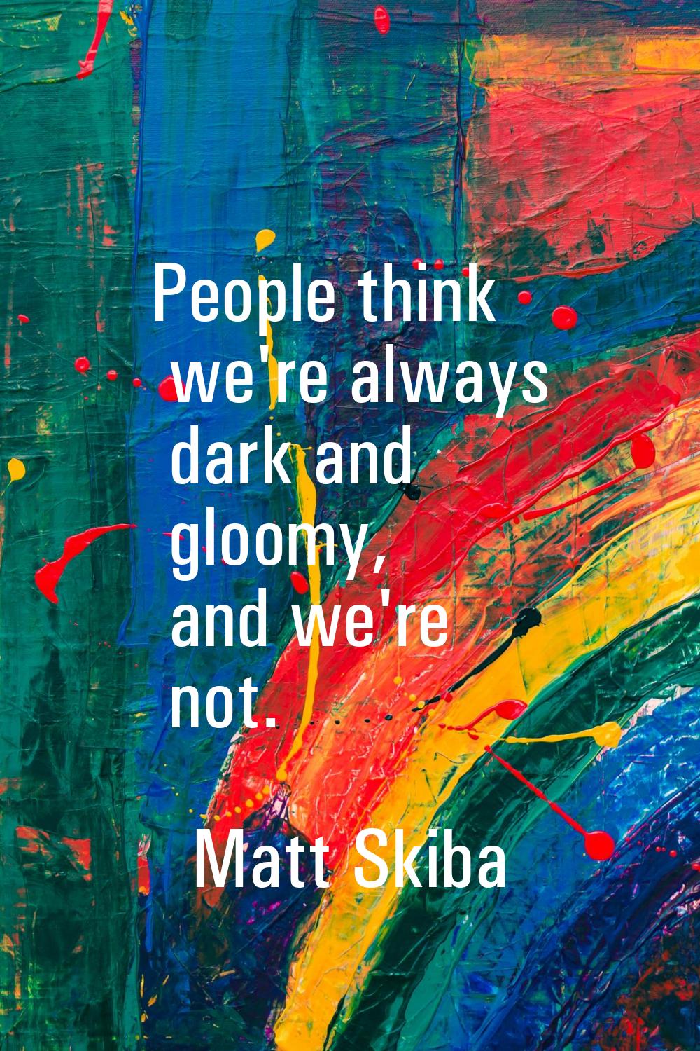 People think we're always dark and gloomy, and we're not.