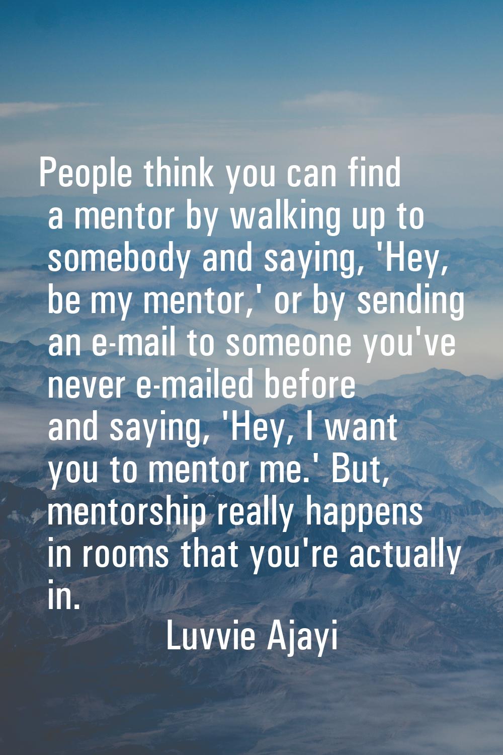 People think you can find a mentor by walking up to somebody and saying, 'Hey, be my mentor,' or by