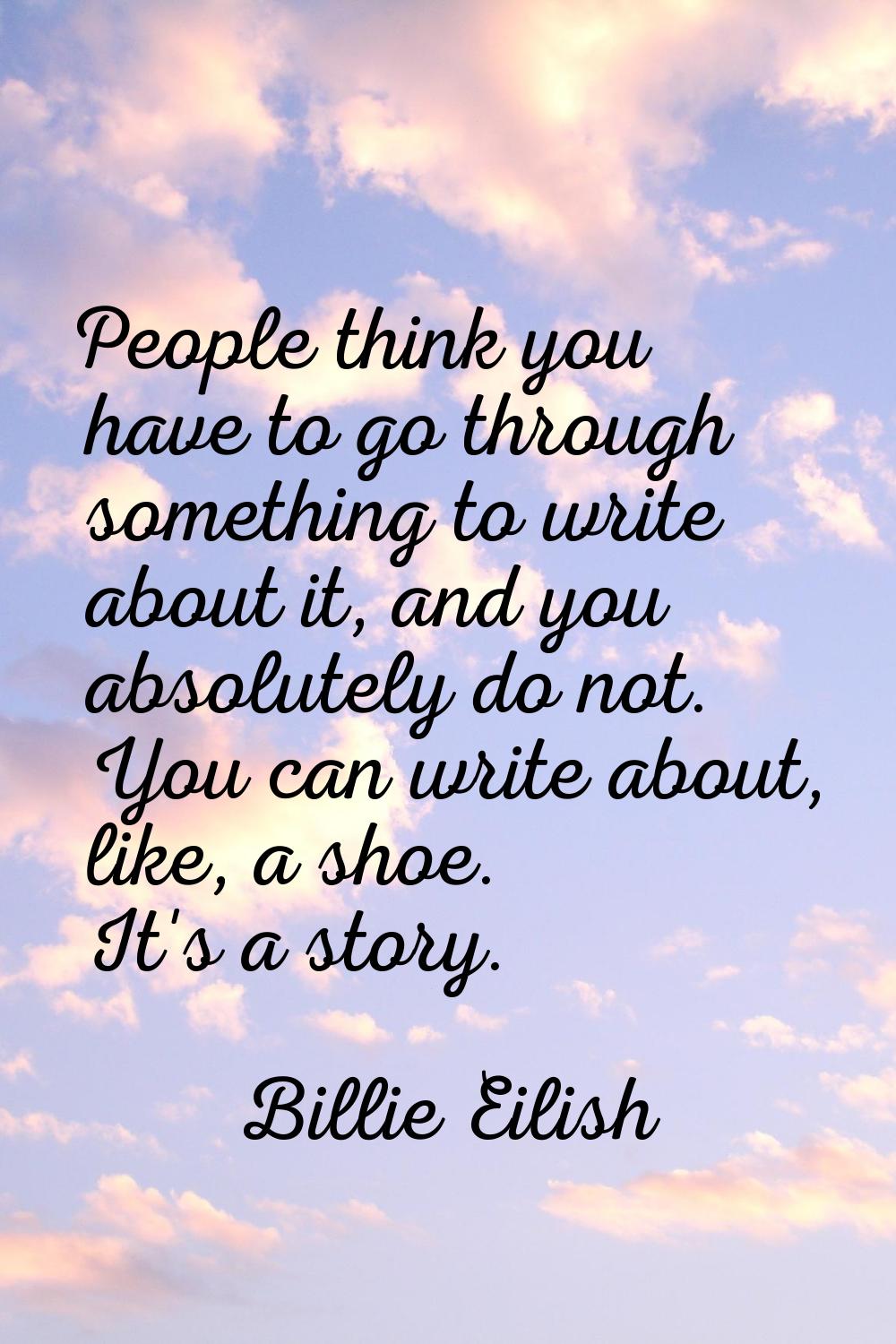 People think you have to go through something to write about it, and you absolutely do not. You can