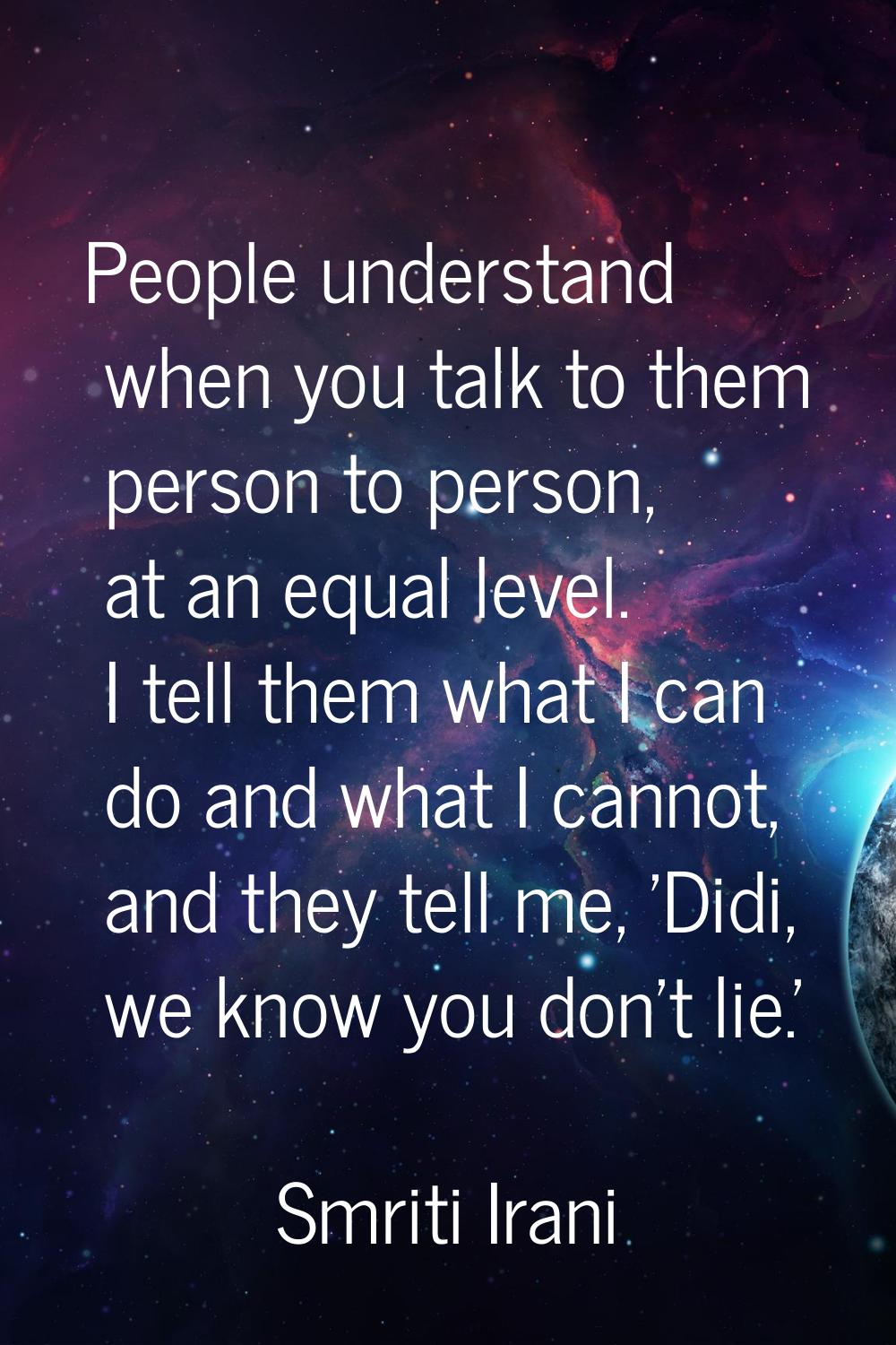 People understand when you talk to them person to person, at an equal level. I tell them what I can