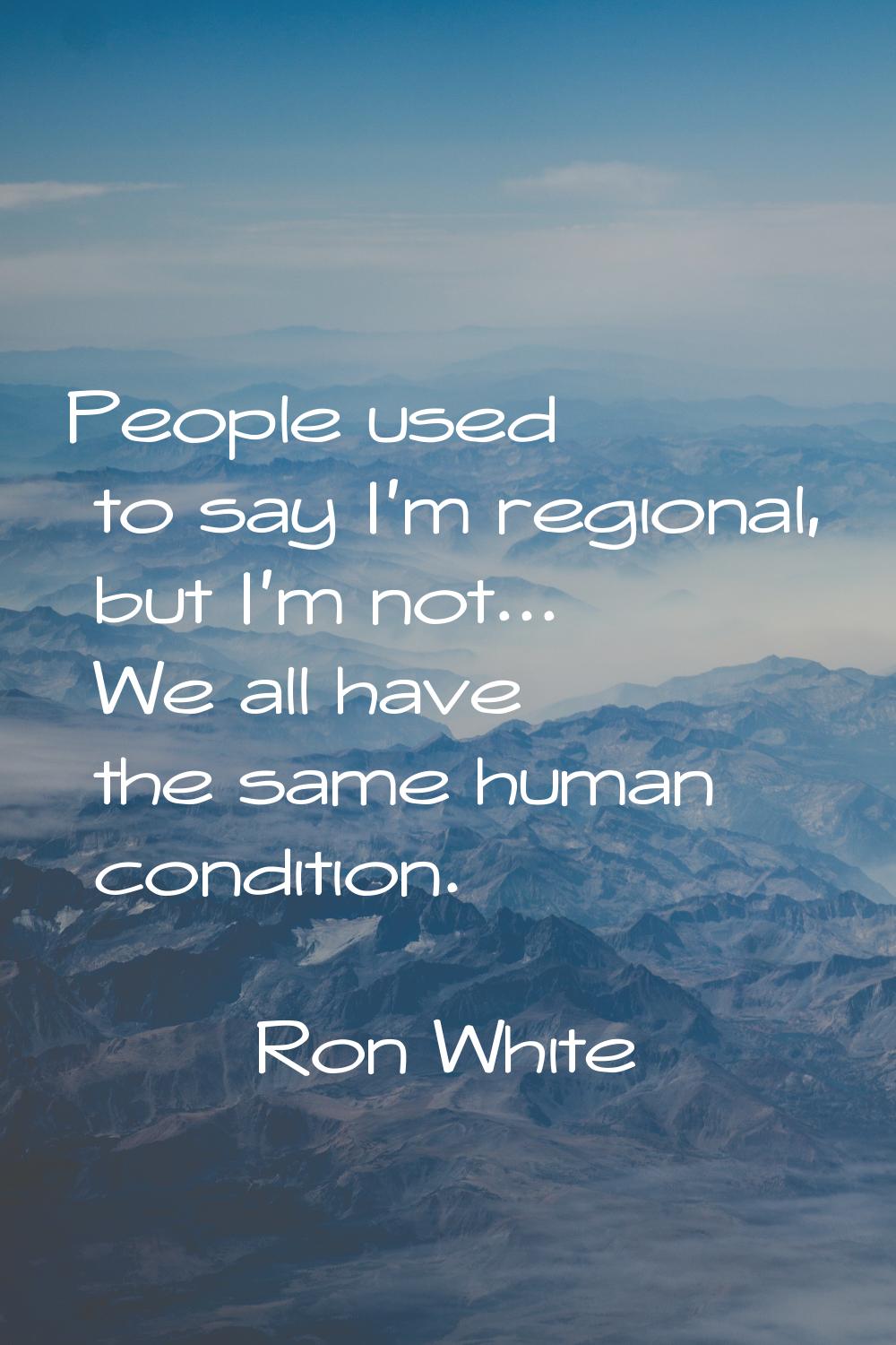 People used to say I'm regional, but I'm not... We all have the same human condition.