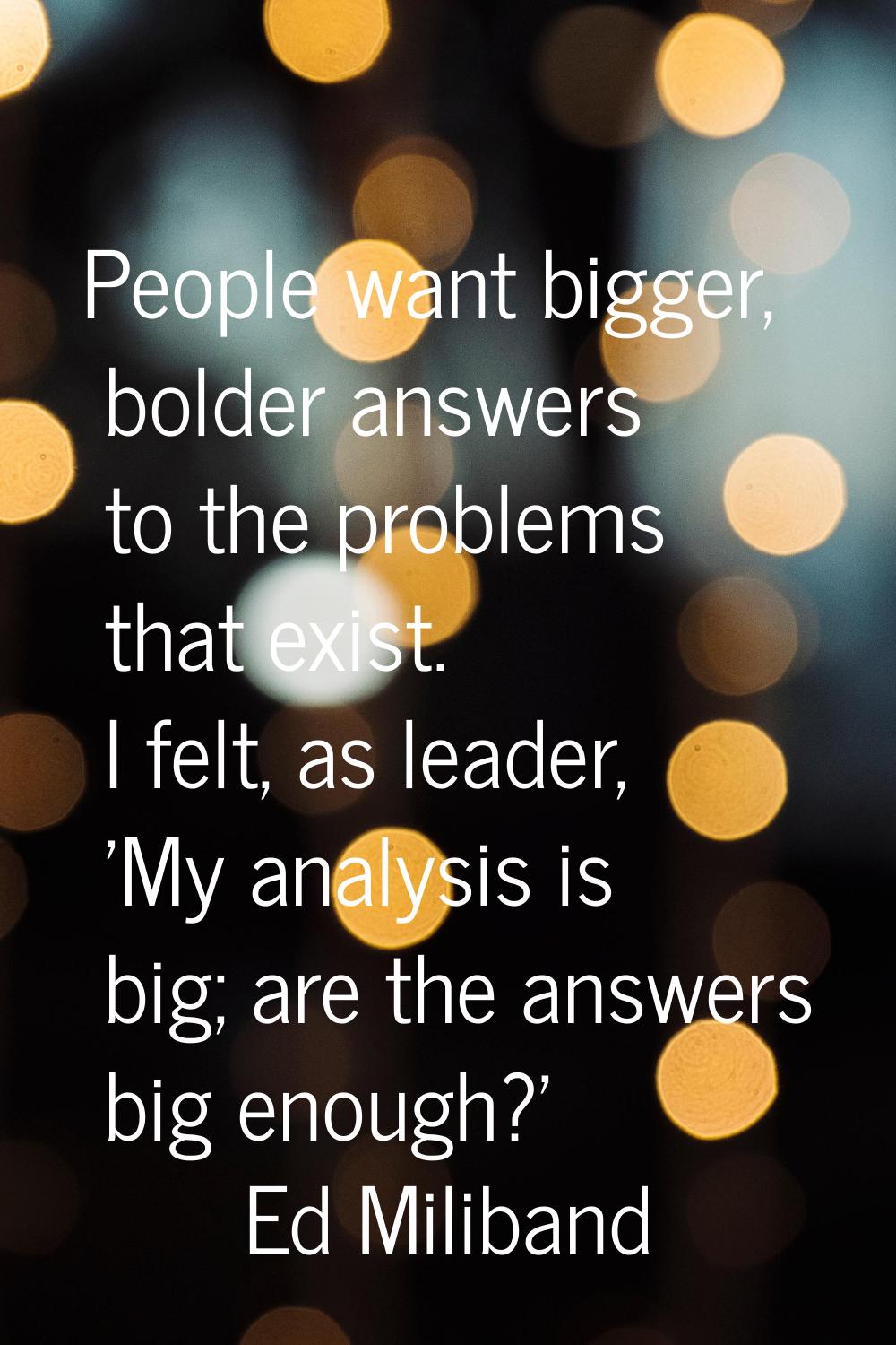 People want bigger, bolder answers to the problems that exist. I felt, as leader, 'My analysis is b