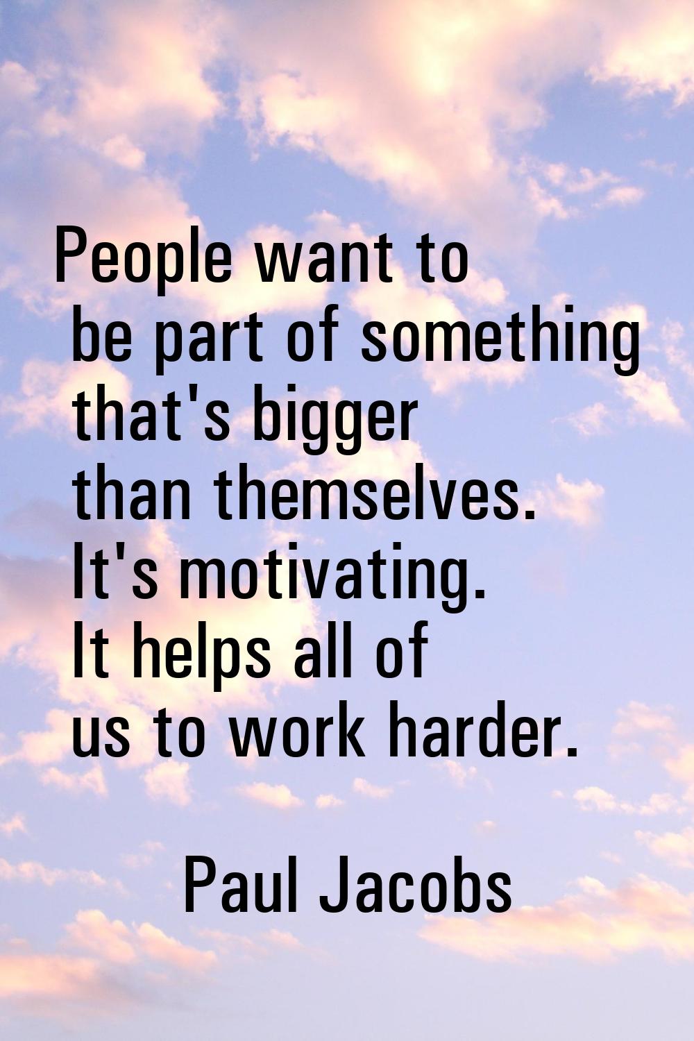 People want to be part of something that's bigger than themselves. It's motivating. It helps all of