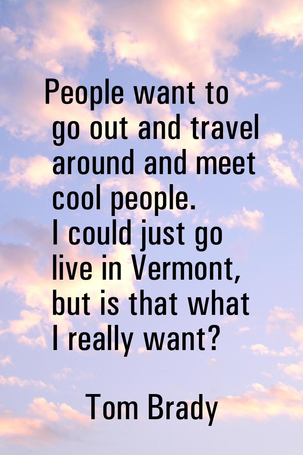 People want to go out and travel around and meet cool people. I could just go live in Vermont, but 