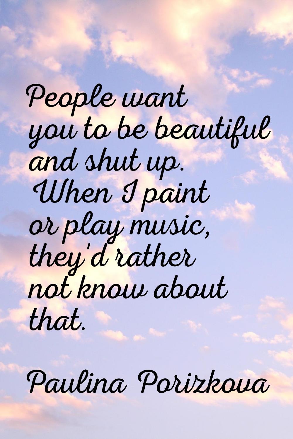 People want you to be beautiful and shut up. When I paint or play music, they'd rather not know abo