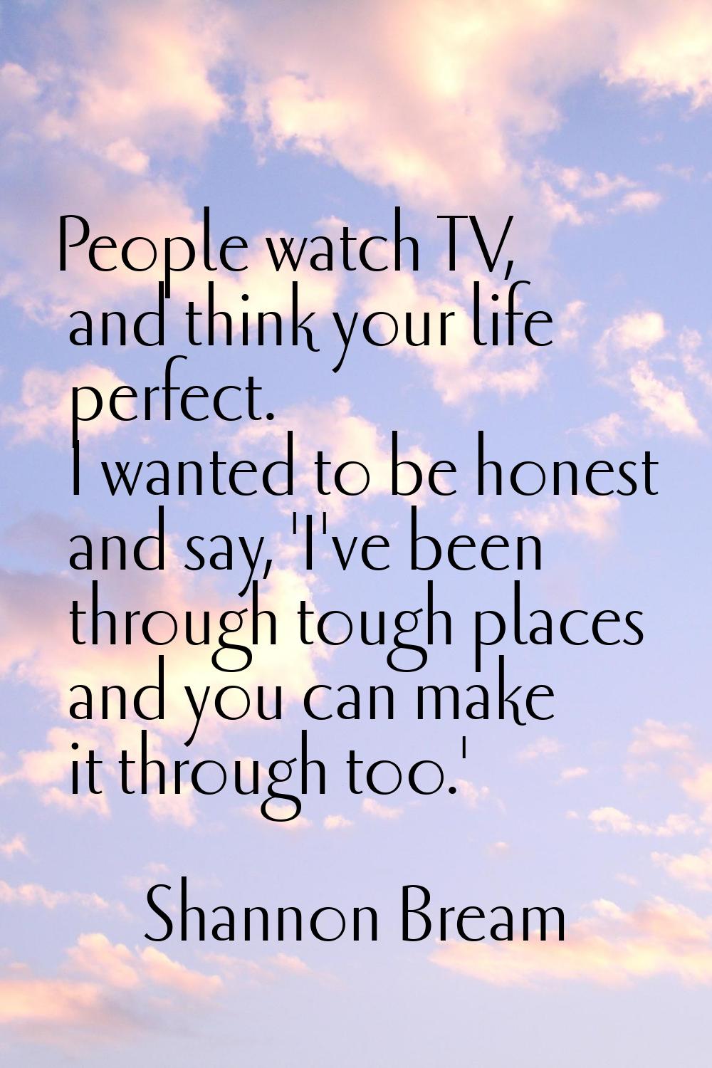 People watch TV, and think your life perfect. I wanted to be honest and say, 'I've been through tou