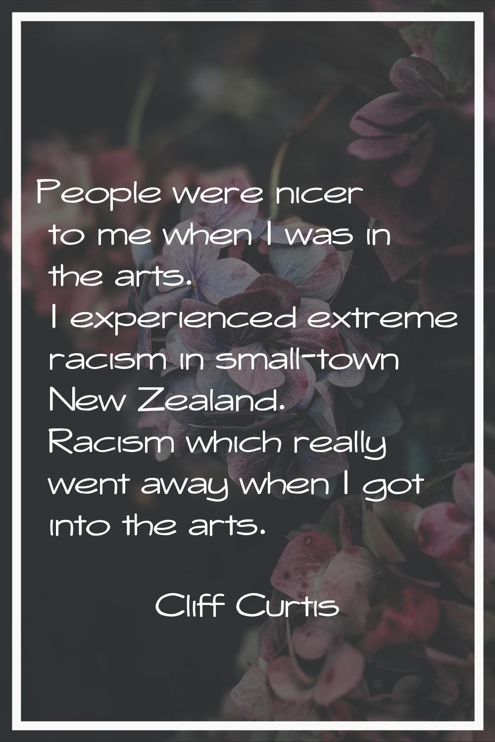 People were nicer to me when I was in the arts. I experienced extreme racism in small-town New Zeal