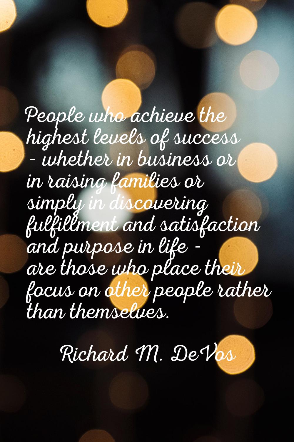 People who achieve the highest levels of success - whether in business or in raising families or si
