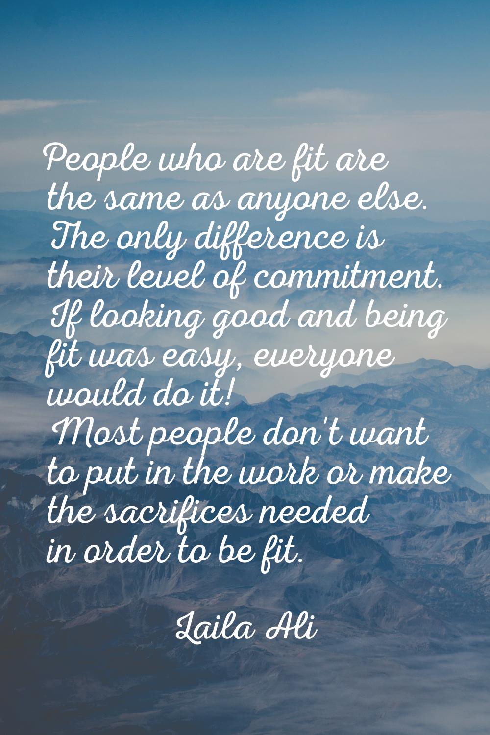 People who are fit are the same as anyone else. The only difference is their level of commitment. I
